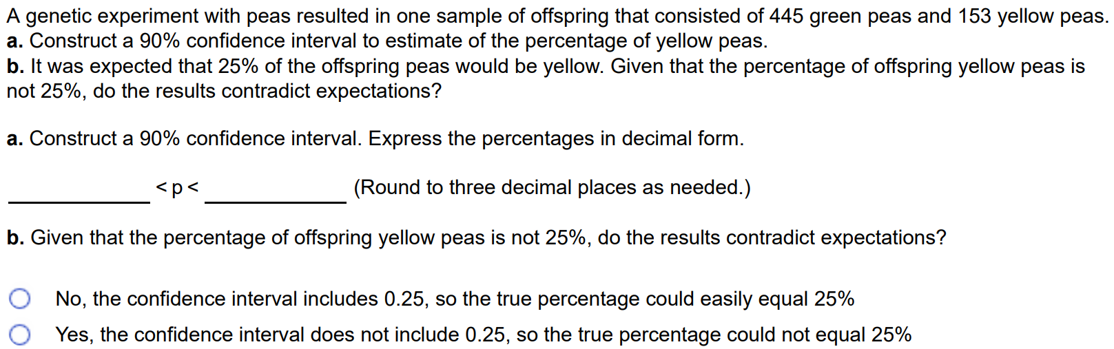 A genetic experiment with peas resulted in one sample of offspring that consisted of 445 green peas and 153 yellow peas. a. Construct a 90% confidence interval to estimate of the percentage of yellow peas. b. It was expected that 25% of the offspring peas would be yellow. Given that the percentage of offspring yellow peas is not 25%, do the results contradict expectations? a. Construct a 90% confidence interval. Express the percentages in decimal form. < p < (Round to three decimal places as needed.) b. Given that the percentage of offspring yellow peas is not 25%, do the results contradict expectations? No, the confidence interval includes 0.25, so the true percentage could easily equal 25% Yes, the confidence interval does not include 0.25, so the true percentage could not equal 25%