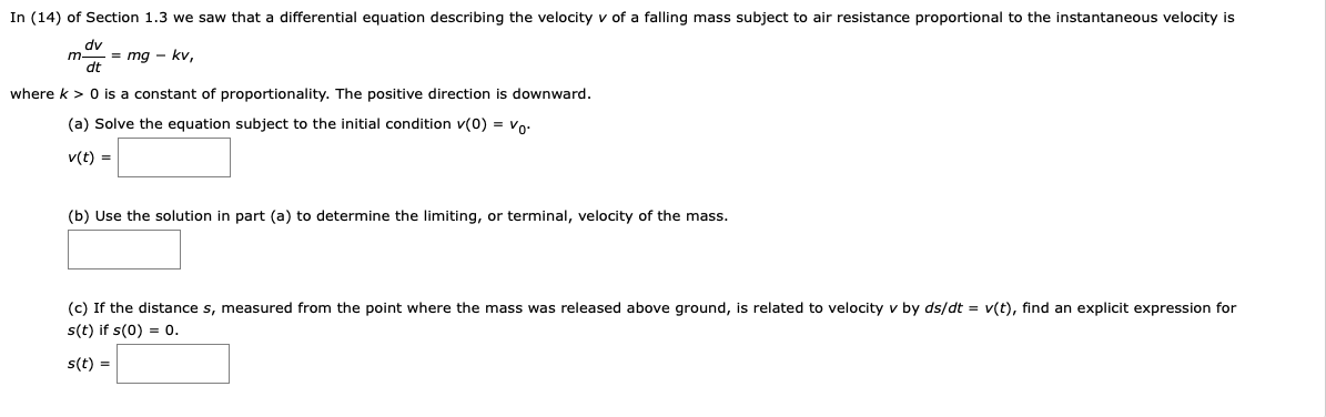 In (14) of Section 1.3 we saw that a differential equation describing the velocity v of a falling mass subject to air resistance proportional to the instantaneous velocity is mdv/dt = mg - kv, where k > 0 is a constant of proportionality. The positive direction is downward. (a) Solve the equation subject to the initial condition v(0) = v0: v(t) = (b) Use the solution in part (a) to determine the limiting, or terminal, velocity of the mass. (c) If the distance s, measured from the point where the mass was released above ground, is related to velocity v by ds/dt = v(t), find an explicit expression for s(t) if s(0) = 0. s(t) =