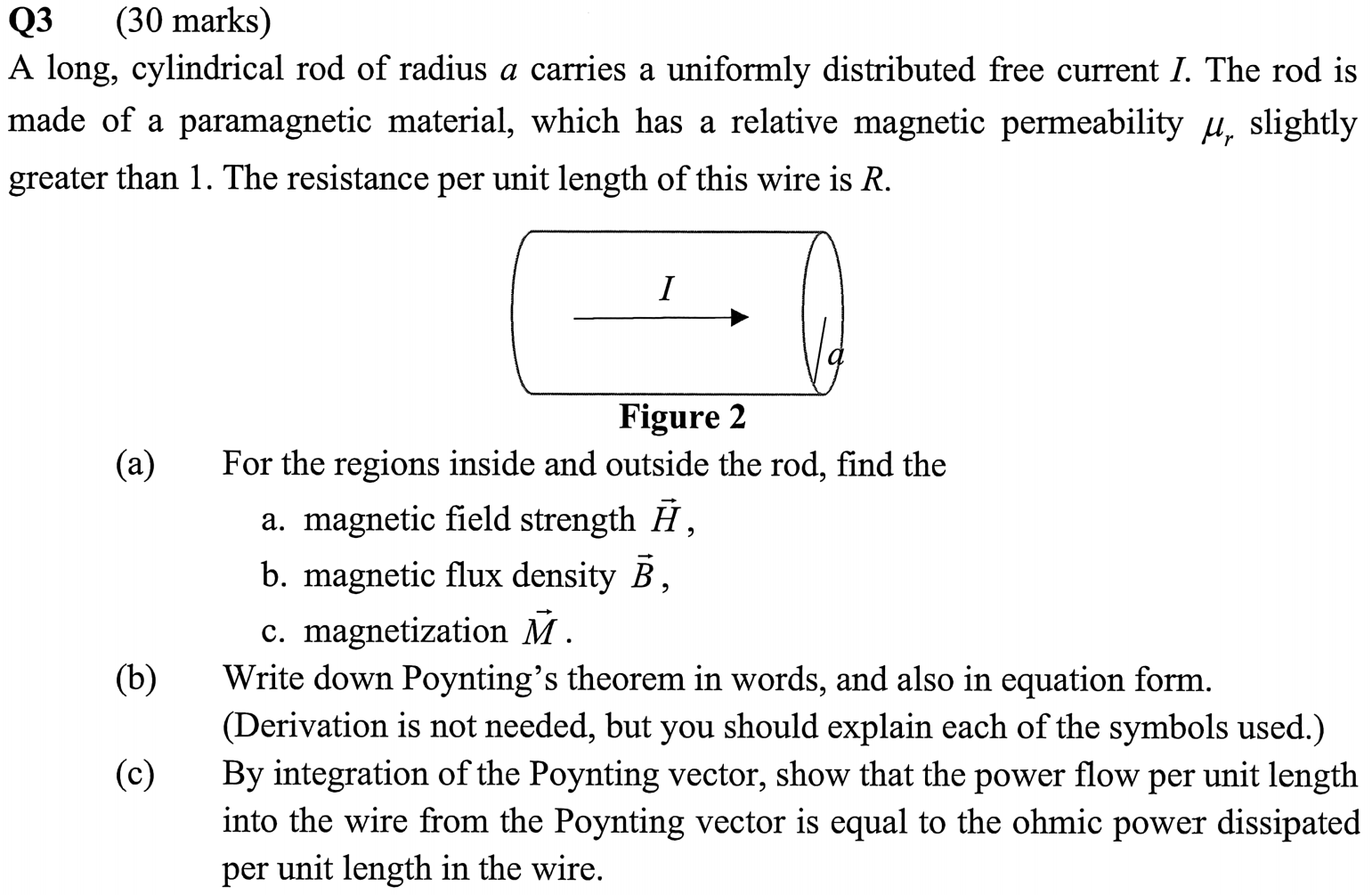 A long, cylindrical rod of radius a carries a uniformly distributed free current I. The rod is made of a paramagnetic material, which has a relative magnetic permeability µr slightly greater than 1. The resistance per unit length of this wire is R. Figure 2 (a) For the regions inside and outside the rod, find the a. magnetic field strength H, b. magnetic flux density B, c. magnetization M. (b) Write down Poynting’s theorem in words, and also in equation form. (Derivation is not needed, but you should explain each of the symbols used.) (c) By integration of the Poynting vector, show that the power flow per unit length into the wire from the Poynting vector is equal to the ohmic power dissipated per unit length in the wire.