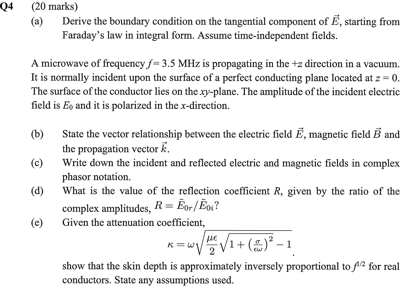 (a) Derive the boundary condition on the tangential component of E, starting from Faraday's law in integral form. Assume time-independent fields. A microwave of frequency f = 3.5 MHz is propagating in the +z direction in a vacuum. It is normally incident upon the surface of a perfect conducting plane located at z = 0. The surface of the conductor lies on the xy-plane. The amplitude of the incident electric field is E0 and it is polarized in the x-direction. (b) State the vector relationship between the electric field E, magnetic field B and the propagation vector k. (c) Write down the incident and reflected electric and magnetic fields in complex phasor notation. (d) What is the value of the reflection coefficient R, given by the ratio of the complex amplitudes, R = E˜0r/E˜0i? (e) Given the attenuation coefficient, κ = ω√(μϵ/2 √(1+(σ/ϵω)^2 )-1). show that the skin depth is approximately inversely proportional to f^(1/2)  for real conductors. State any assumptions used.