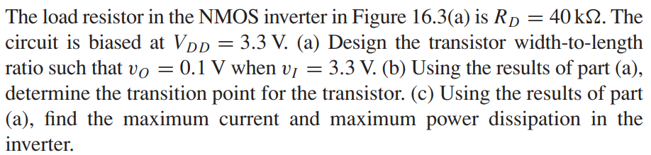 The load resistor in the NMOS inverter in Figure 16.3(a) is RD = 40 kΩ. The circuit is biased at VDD = 3.3 V. (a) Design the transistor width-to-length ratio such that vO = 0.1 V when vI = 3.3 V. (b) Using the results of part (a), determine the transition point for the transistor. (c) Using the results of part (a), find the maximum current and maximum power dissipation in the inverter.