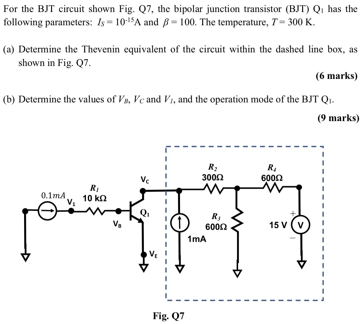 For the BJT circuit shown Fig. Q7, the bipolar junction transistor (BJT) Q1 has the following parameters: IS = 10-15 A and β = 100. The temperature, T = 300 K. (a) Determine the Thevenin equivalent of the circuit within the dashed line box, as shown in Fig. Q7. (6 marks) (b) Determine the values of VB, VC and Vl, and the operation mode of the BJT Q1.