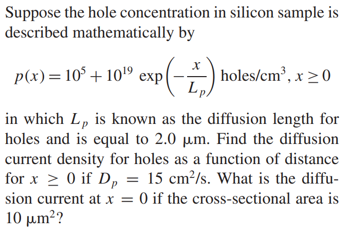 Suppose the hole concentration in silicon sample is described mathematically by p(x) = 10^5 + 10^19 exp(-x/Lp)  holes/cm3 , x ≥ 0 in which L p is known as the diffusion length for holes and is equal to 2.0 µm. Find the diffusion current density for holes as a function of distance for x ≥ 0 if Dp = 15 cm2/s. What is the diffusion current at x = 0 if the cross-sectional area is 10 µm^2?