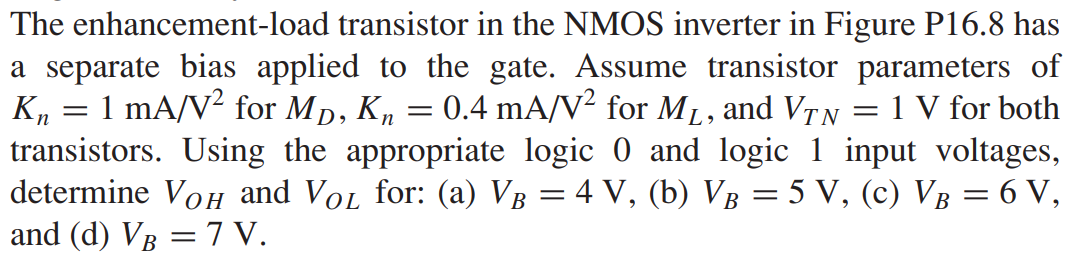 The enhancement-load transistor in the NMOS inverter in Figure P16.8 has a separate bias applied to the gate. Assume transistor parameters of Kn = 1 mA/V2 for MD, Kn = 0.4 mA/V2 for ML, and VTN = 1 V for both transistors. Using the appropriate logic 0 and logic 1 input voltages, determine VOH and VOL for: (a) VB = 4 V, (b) VB = 5 V, (c) VB = 6 V, and (d) VB = 7 V.