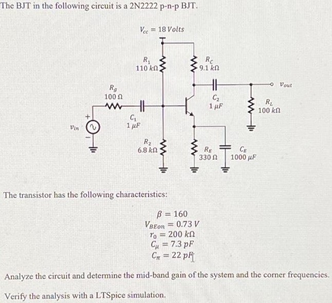 The BJT in the following circuit is a 2N2222 p-n-p BJT. The transistor has the following characteristics: β = 160 VBEon = 0.73 V r0 = 200 kΩ Cμ = 7.3 pF Cπ = 22 pF Analyze the circuit and determine the mid-band gain of the system and the corner frequencies. Verify the analysis with a LTSpice simulation.