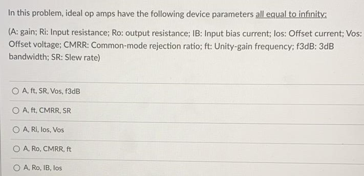 In this problem, ideal op amps have the following device parameters all equal to infinity: (A: gain; Ri: Input resistance; Ro: output resistance; IB: Input bias current; los: Offset current; Vos: Offset voltage; CMRR: Common-mode rejection ratio; ft: Unity-gain frequency; f3 dB: 3 dB bandwidth; SR: Slew rate) A, ft, SR, Vos, f3dB A, ft, CMRR, SR A, Ri, los, Vos A, Ro, CMRR, ft A, Ro, IB, los