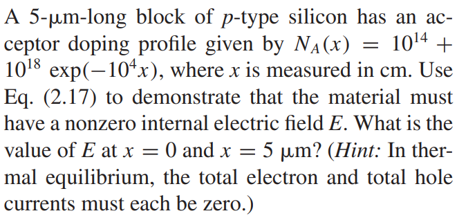 A 5-µm-long block of p-type silicon has an acceptor doping profile given by NA(x) = 10^14 + 10^18 exp(-10^4x), where x is measured in cm. Use Eq. (2.17) to demonstrate that the material must have a nonzero internal electric field E. What is the value of E at x = 0 and x = 5 µm? (Hint: In thermal equilibrium, the total electron and total hole currents must each be zero.)