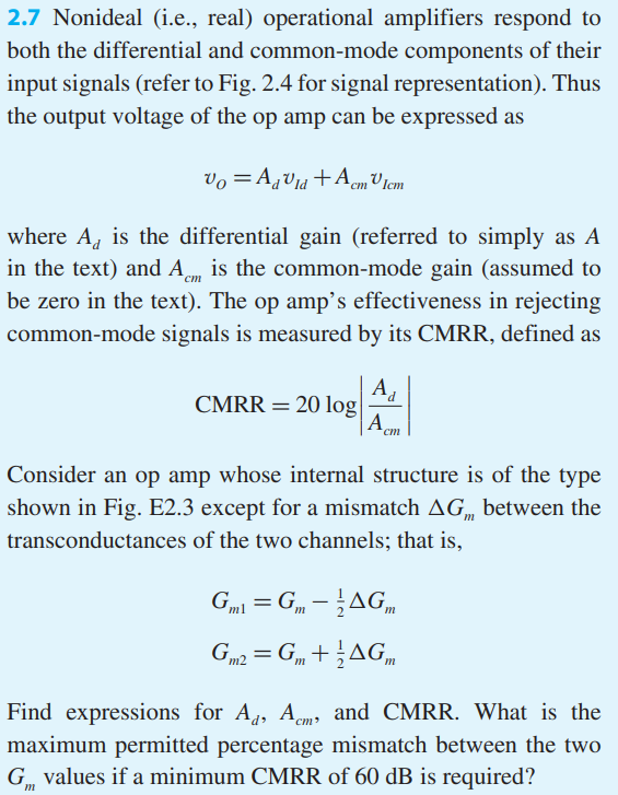 Nonideal (i.e., real) operational amplifiers respond to both the differential and common-mode components of their input signals (refer to Fig. 2.4 for signal representation). Thus the output voltage of the op amp can be expressed as vO = AdvId +AcmvIcm where Ad is the differential gain (referred to simply as A in the text) and Acm is the common-mode gain (assumed to be zero in the text). The op amp’s effectiveness in rejecting common-mode signals is measured by its CMRR, defined as CMRR = 20 log|Ad/Acm| Consider an op amp whose internal structure is of the type shown in Fig. E2.3 except for a mismatch ∆Gm between the transconductances of the two channels; that is, Gm1 = Gm – 1/2∆Gm Gm2 = Gm + 1/2∆Gm Find expressions for Ad , Acm, and CMRR. What is the maximum permitted percentage mismatch between the two Gm values if a minimum CMRR of 60 dB is required?