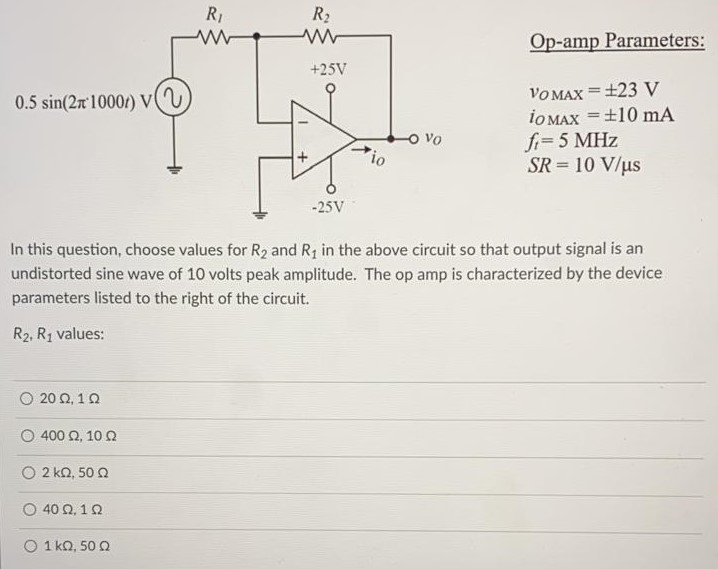 In this question, choose values for R2 and R1 in the above circuit so that output signal is an undistorted sine wave of 10 volts peak amplitude. The op amp is characterized by the device parameters listed to the right of the circuit. R2, R1 values: 20 Ω, 1 Ω 400 Ω, 10 Ω 2 kΩ, 50 Ω 40 Ω, 1Ω 1 kΩ, 50 Ω Op-amp Parameters: vOMAX = ±23 V iOMAX = ±10 mA ft = 5MHz SR = 10 V/μs