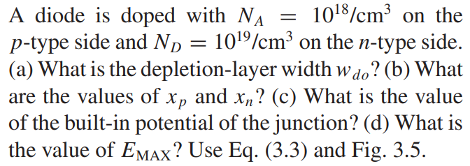 A diode is doped with NA = 10^18/cm3 on the p-type side and ND = 10^19/cm3 on the n-type side. (a) What is the depletion-layer width wdo? (b) What are the values of x p and xn? (c) What is the value of the built-in potential of the junction? (d) What is the value of EMAX? Use Eq. (3.3) and Fig. 3.5.