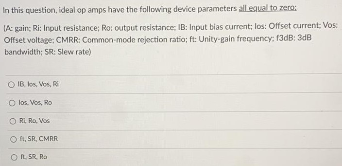 In this question, ideal op amps have the following device parameters all equal to zero: (A: gain; Ri: Input resistance; Ro: output resistance; IB: Input bias current; los: Offset current; Vos: Offset voltage; CMRR: Common-mode rejection ratio; ft: Unity-gain frequency; {3 dB: 3 dB bandwidth; SR: Slew rate) IB, los, Vos, Ri los, Vos, Ro Ri, Ro, Vos ft, SR, CMRR ft, SR, Ro