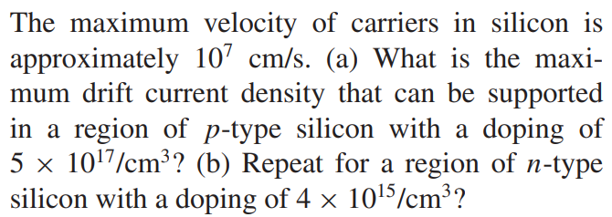 The maximum velocity of carriers in silicon is approximately 10^7 cm/s. (a) What is the maximum drift current density that can be supported in a region of p-type silicon with a doping of 5 × 10^17/cm3? (b) Repeat for a region of n-type silicon with a doping of 4 × 10^15/cm3?