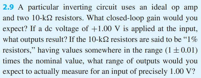 A particular inverting circuit uses an ideal op amp and two 10-kΩ resistors. What closed-loop gain would you expect? If a dc voltage of +1.00 V is applied at the input, what outputs result? If the 10-kΩ resistors are said to be “1% resistors,” having values somewhere in the range (1 ± 0.01) times the nominal value, what range of outputs would you expect to actually measure for an input of precisely 1.00 V?