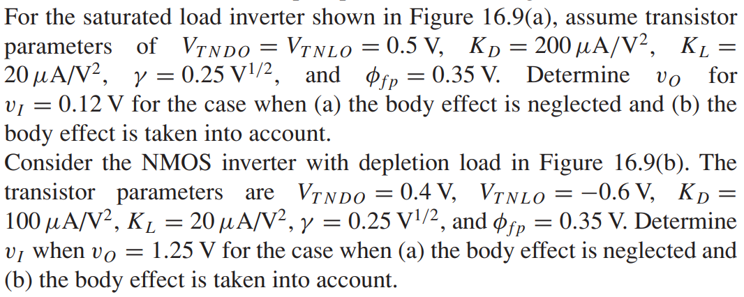 For the saturated load inverter shown in Figure 16.9(a), assume transistor parameters of VTNDO = VTNLO = 0.5 V, KD = 200 μA/V2, KL = 20 μA/V2, γ = 0.25 V1/2, and φfp = 0.35 V. Determine vO for vI = 0.12 V for the case when (a) the body effect is neglected and (b) the body effect is taken into account. Consider the NMOS inverter with depletion load in Figure 16.9(b). The transistor parameters are VTNDO = 0.4 V, VTNLO = -0.6 V, K D = 100 μA/V2, KL = 20 μA/V2, γ = 0.25 V1/2, and φfp = 0.35 V. Determine vI when vO = 1.25 V for the case when (a) the body effect is neglected and (b) the body effect is taken into account.