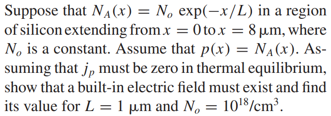 Suppose that NA(x) = No exp(-x/L) in a region of silicon extending from x = 0 to x = 8 µm, where No is a constant. Assume that p(x) = NA(x). Assuming that jp must be zero in thermal equilibrium, show that a built-in electric field must exist and find its value for L = 1 µm and No = 10^18/cm3.