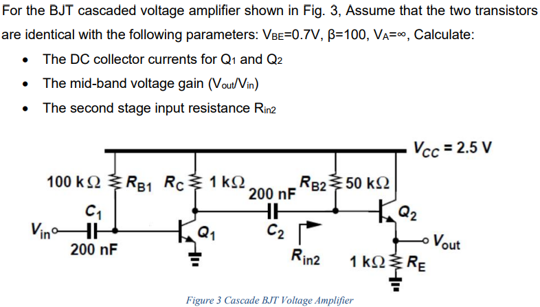 For the BJT cascaded voltage amplifier shown in Fig. 3, Assume that the two transistors are identical with the following parameters: VBE = 0.7 V, β = 100, VA = ∞, Calculate: The DC collector currents for Q1 and Q2 The mid-band voltage gain (Vout /Vin) The second stage input resistance Rin2