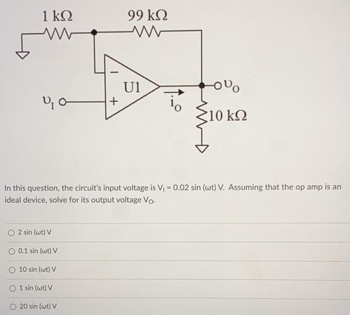 In this question, the circuit’s input voltage is V1 = 0.02sin(ωt) V. Assuming that the op amp is an ideal device, solve for its output voltage VO. 2sin(ωt)V 0.1sin(ωt)V 10sin(ωt)V 1sin(ωt)V 20sin(ωt)V