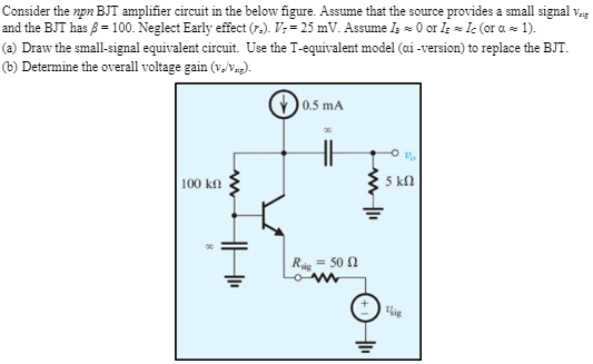 Consider the npn BJT amplifier circuit in the below figure. Assume that the source provides a small signal vsig and the BJT has β = 100. Neglect Early effect (ro). VT = 25 mV. Assume IB ≈ 0 or IE ≈ IC (or α ≈ 1 ). (a) Draw the small-signal equivalent circuit. Use the T-equivalent model (αi -version) to replace the BJT. (b) Determine the overall voltage gain (vo/vsig).