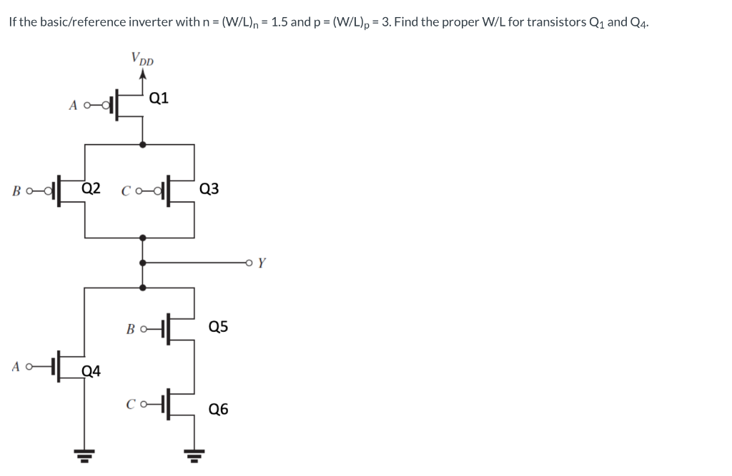 For the basic/reference inverter with n = (W/L)n = 1.5 and p = (W/L)p = 3, find the proper W/L for transistor Q1 and Q4. W/L for Q1, Q4: O 3, 3 6, 1.5 3, 1.5 6, 6 6, 3 If the basic/reference inverter with n = (W/L)n = 1.5 and p = (W/L) = 3. Find the proper W/L for transistors Q1 and Q4