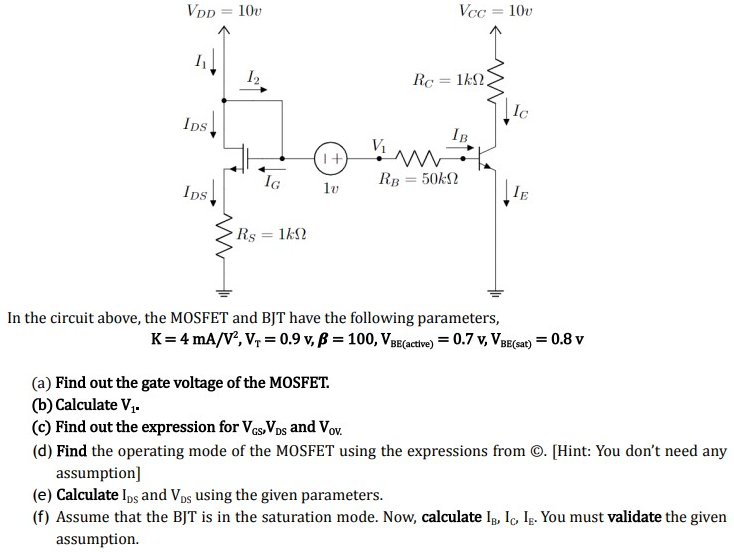 In the circuit above, the MOSFET and BJT have the following parameters, K = 4 mA/V2, VT = 0.9 v, β = 100, VBE( active) = 0.7 v, VBE (sat) = 0.8 v (a) Find out the gate voltage of the MOSFET. (b) Calculate V1. (c) Find out the expression for VGS, VDS and VOV. (d) Find the operating mode of the MOSFET using the expressions from (C). [Hint: You don't need any assumption] (e) Calculate IDS and VDS using the given parameters. (f) Assume that the BJT is in the saturation mode. Now, calculate IB, IC, IE. You must validate the given assumption.