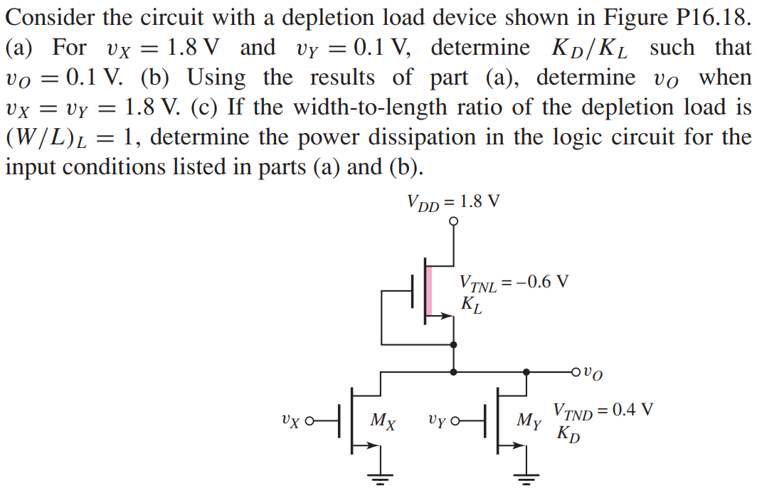 Consider the circuit with a depletion load device shown in Figure P16.18. (a) For vX = 1.8 V and vY = 0.1 V, determine KD/KL such that vO = 0.1 V. (b) Using the results of part (a), determine vO when vX = vY = 1.8 V. (c) If the width-to-length ratio of the depletion load is (W/L)L = 1, determine the power dissipation in the logic circuit for the input conditions listed in parts (a) and (b).