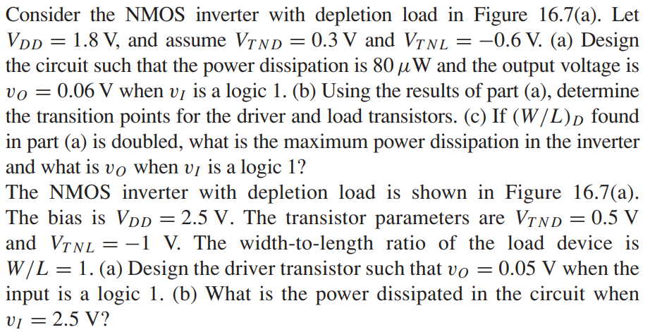 Consider the NMOS inverter with depletion load in Figure 16.7(a). Let VDD = 1.8 V, and assume VTND = 0.3 V and VTNL = -0.6 V. (a) Design the circuit such that the power dissipation is 80μW and the output voltage is vO = 0.06 V when vI is a logic 1. (b) Using the results of part (a), determine the transition points for the driver and load transistors. (c) If (W/L)D found in part (a) is doubled, what is the maximum power dissipation in the inverter and what is vO when vI is a logic 1? The NMOS inverter with depletion load is shown in Figure 16.7(a). The bias is VDD = 2.5 V. The transistor parameters are VTND = 0.5 V and VTNL = -1 V. The width-to-length ratio of the load device is W/L = 1. (a) Design the driver transistor such that vO = 0.05 V when the input is a logic 1. (b) What is the power dissipated in the circuit when vI = 2.5 V?