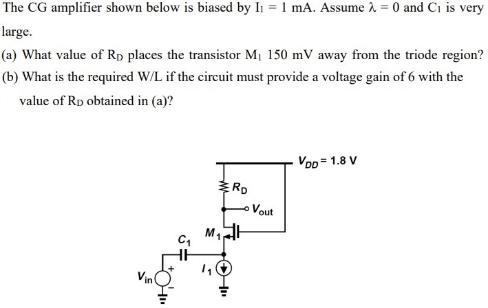 The CG amplifier shown below is biased by I1 = 1 mA. Assume λ = 0 and C1 is very large. (a) What value of RD places the transistor M1 150 mV away from the triode region? (b) What is the required W/L if the circuit must provide a voltage gain of 6 with the value of RD obtained in (a)?