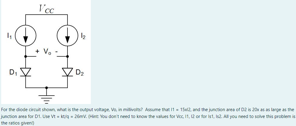 For the diode circuit shown, what is the output voltage, Vo, in millivolts? Assume that 11 = 15xI2, and the junction area of D2 is 20x as as large as the junction area for D1. Use Vt = kt/q = 26 mV. (Hint: You don't need to know the values for Vcc, I1, I2 or for Is1, Is2. All you need to solve this problem is the ratios given!)