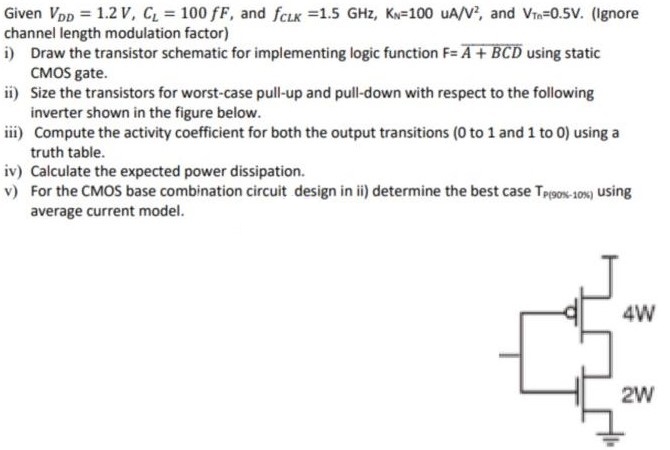 Given VDD = 1.2 V, CL = 100 fF, and fCLK = 1.5 GHz, KN = 100 uA/V2, and VTn = 0.5 V. (Ignore channel length modulation factor) i) Draw the transistor schematic for implementing logic function F = A+BCD using static CMOS gate. ii) Size the transistors for worst-case pull-up and pull-down with respect to the following inverter shown in the figure below. iii) Compute the activity coefficient for both the output transitions (0 to 1 and 1 to 0) using a truth table. iv) Calculate the expected power dissipation. v) For the CMOS base combination circuit design in ii) determine the best case Tp(90% - 10%)  using average current model.