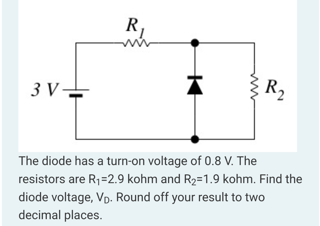 The diode has a turn-on voltage of 0.8 V. The resistors are R1 = 2.9 kohm and R2 = 1.9 kohm. Find the diode voltage, VD. Round off your result to two decimal places.