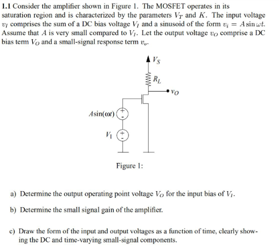 Consider the amplifier shown in Figure 1. The MOSFET operates in its saturation region and is characterized by the parameters VT and K. The input voltage vI comprises the sum of a DC bias voltage VI and a sinusoid of the form vi = Asinωt. Assume that A is very small compared to VI. Let the output voltage vO comprise a DC bias term VO and a small-signal response term vo. a) Determine the output operating point voltage VO for the input bias of VI. b) Determine the small signal gain of the amplifier. c) Draw the form of the input and output voltages as a function of time, clearly showing the DC and time-varying small-signal components.