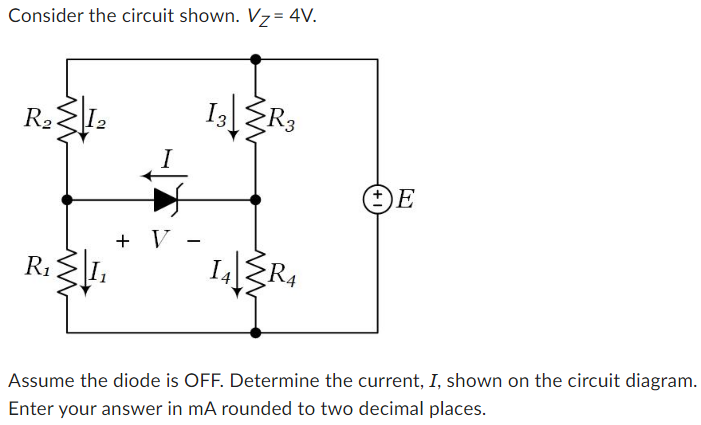 Consider the circuit shown. VZ = 4 V. Assume the diode is OFF. Determine the current, I, shown on the circuit diagram. Enter your answer in mA rounded to two decimal places.