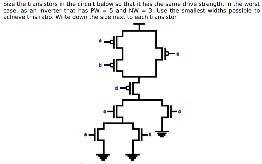 Size the transistors in the circuit below so that it has the same drive strength, in the worst case, as an inverter that has PW = 5 and NW = 3. Use the smallest widths possible to achieve this ratio. Write down the size next to each transistor