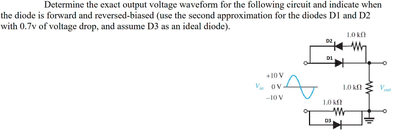 Determine the exact output voltage waveform for the following circuit and indicate when the diode is forward and reversed-biased (use the second approximation for the diodes D1 and D2 with 0.7v of voltage drop, and assume D3 as an ideal diode).