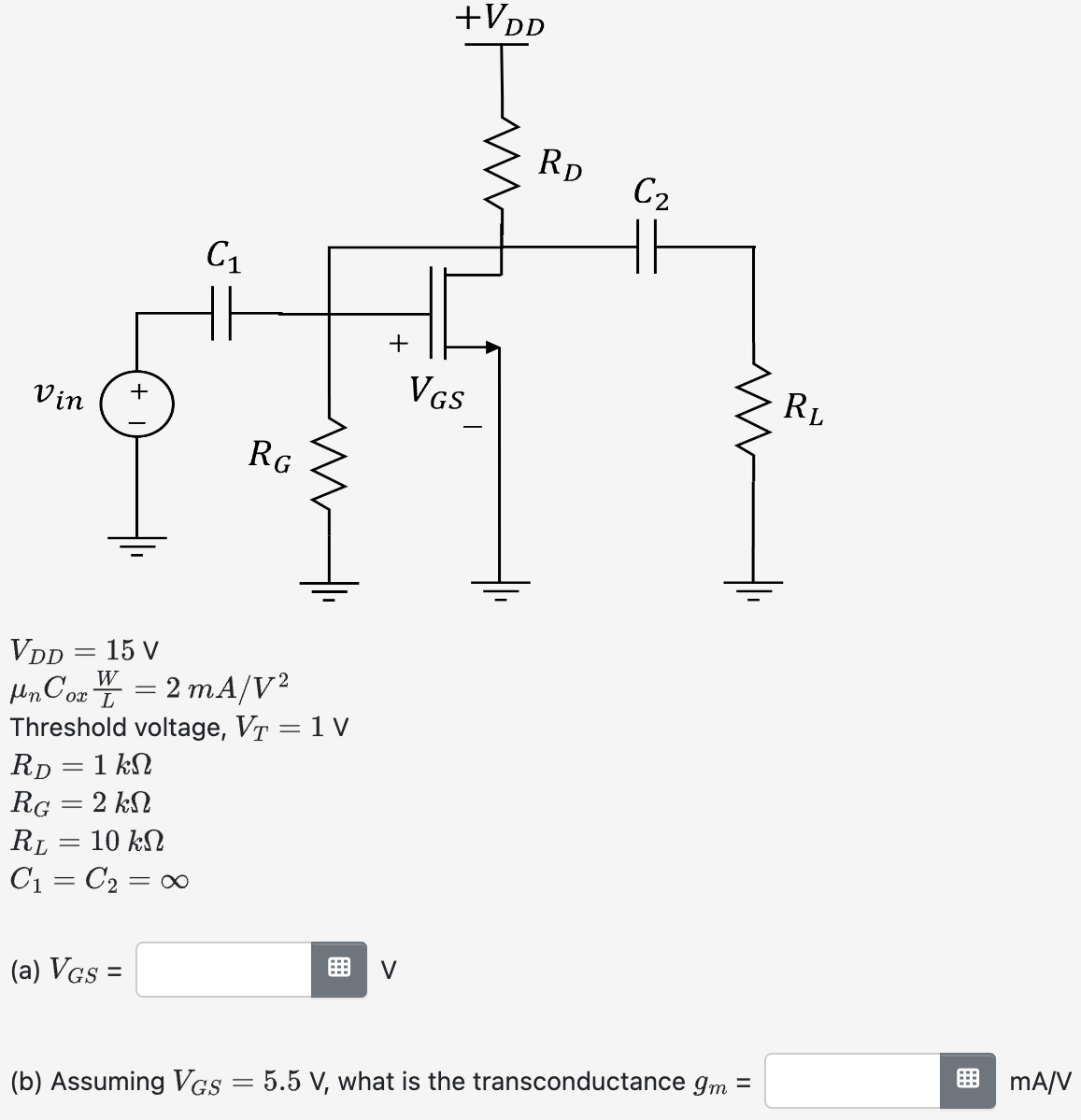 VDD = 15 V μnCoxW/L = 2 mA/V2 Threshold voltage, VT = 1 RD = 1 kΩ RG = 2 kΩ RL = 10 kΩ C1 = C2 = ∞ (a) VGS = (b) Assuming VGS = 5.5 V, what is the transconductance gm mA/V