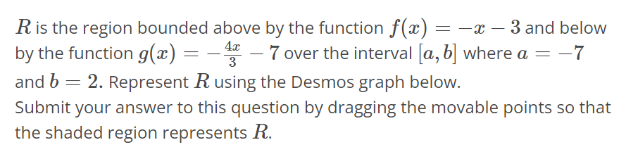 R is the region bounded above by the function f(x) = -x - 3 and below by the function g(x) = - 4x/3 - 7 over the interval [a, b] where a = -7 and b = 2. Represent R using the Desmos graph below. Submit your answer to this question by dragging the movable points so that the shaded region represents R.