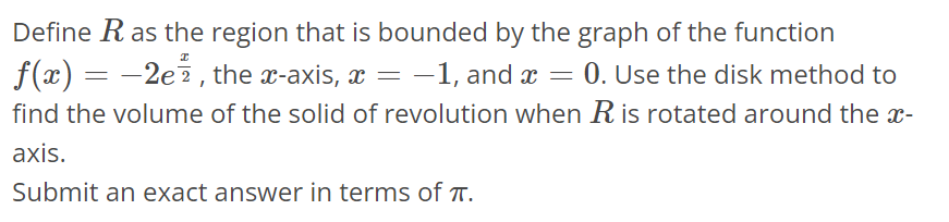 Define R as the region that is bounded by the graph of the function f(x) = -2e^x/2, the x- axis, x = -1, and x = 0. Use the disk method to find the volume of the solid of revolution when R is rotated around the x-axis. Submit an exact answer in terms of π.