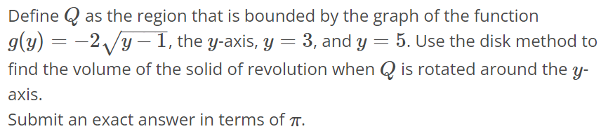 Define Q as the region that is bounded by the graph of the function g(y) = -2√y - 1, the y-axis, y = 3, and y = 5. Use the disk method to find the volume of the solid of revolution when Q is rotated around the y axis. Submit an exact answer in terms of π.