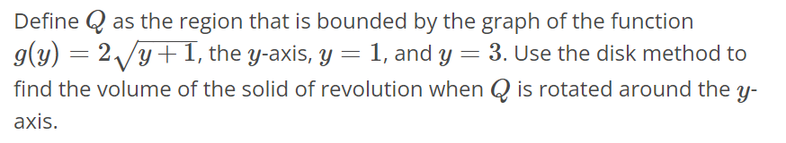 Define Q as the region that is bounded by the graph of the function g(y) = 2√y + 1, the y-axis, y = 1, and y = 3. Use the disk method to find the volume of the solid of revolution when Q is rotated around the y-axis.