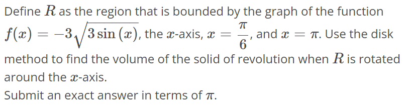 Define R as the region that is bounded by the graph of the function f(x) = -3√3sin(x), the x-axis, x = π/6, and x = π. Use the disk method to find the volume of the solid of revolution when R is rotated around the x-axis. Submit an exact answer in terms of π.