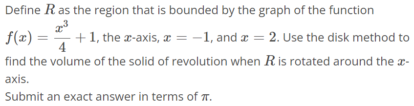 Define R as the region that is bounded by the graph of the function f(x) = x^3/4 + 1, the x- axis, x = -1, and x = 2. Use the disk method to find the volume of the solid of revolution when R is rotated around the x axis. Submit an exact answer in terms of π.