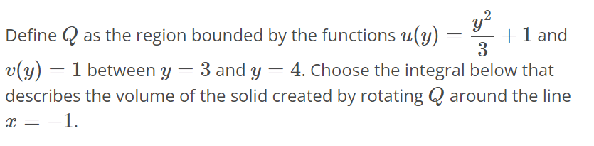 Define Q as the region bounded by the functions u(y) = y^2/3 + 1 and v(y) = 1 between y = 3 and y = 4. Choose the integral below that describes the volume of the solid created by rotating Q around the line x = -1.