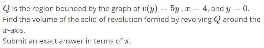 Q is the region bounded by the graph of v(y) = 5y, x = 4, and y = 0. Find the volume of the solid of revolution formed by revolving Q around the x-axis. Submit an exact answer in terms of π.