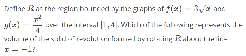 Define R as the region bounded by the graphs of f(x) = 3√x and g(x) = x^2/4 over the interval [1, 4]. Which of the following represents the volume of the solid of revolution formed by rotating R about the line x = -1?