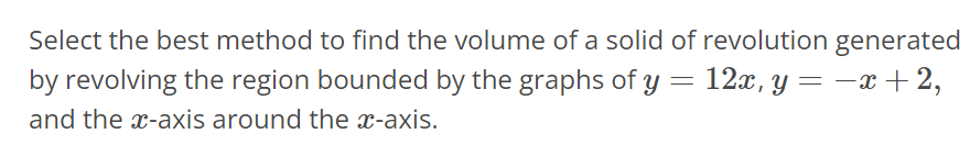 Select the best method to find the volume of a solid of revolution generated by revolving the region bounded by the graphs of y = 12x, y = -x + 2, and the x-axis around the x- axis.