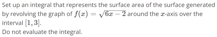 Set up an integral that represents the surface area of the surface generated by revolving the graph of f(x) = √6x - 2 around the x-axis over the interval [1, 3]. Do not evaluate the integral.