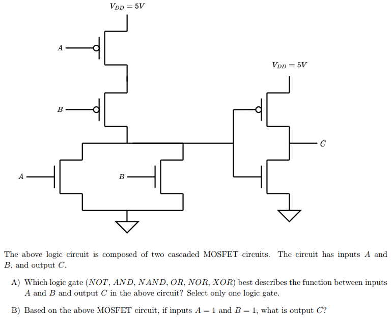 The above logic circuit is composed of two cascaded MOSFET circuits. The circuit has inputs A and B, and output C. A) Which logic gate (NOT, AND, NAND, OR, NOR, XOR) best describes the function between inputs A and B and output C in the above circuit? Select only one logic gate. B) Based on the above MOSFET circuit, if inputs A = 1 and B = 1, what is output C?