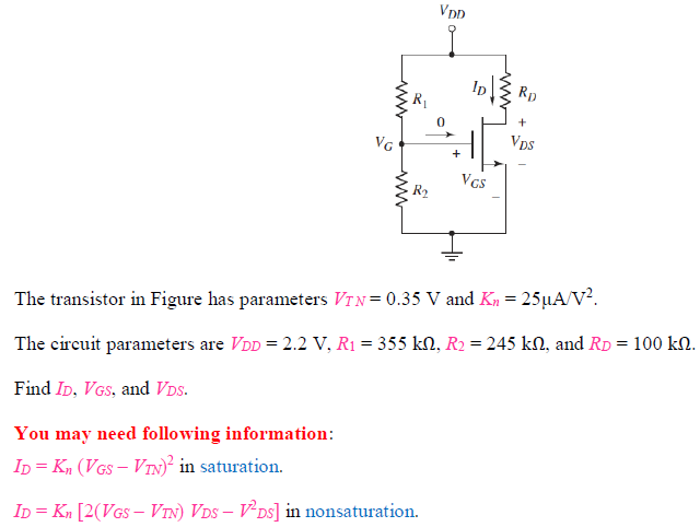 The transistor in Figure has parameters VTN = 0.35 V and Kn = 25 uA/V^2 . The circuit parameters are V DD = 2.2 V, R1 = 355 kohm, R2 = 245 kohm, and RD = 100 kohm. Find ID, VGS, and VDS. You may need following information: ID = Kn(VGS - VTN)^2 in saturation. ID = Kn[2(VGS - VTN)VDS - V2DS] in nonsaturation.