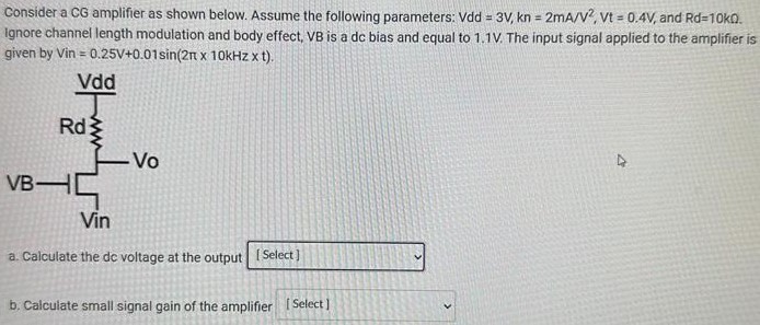 Consider a CG amplifier as shown below. Assume the following parameters: Vdd = 3V, kn = 2mA/V2, Vt = 0.4V, and Rd = 10kΩ. Ignore channel length modulation and body effect, VB is a dc bias and equal to 1.1 V. The input signal applied to the amplifier is given by Vin = 0.25V + 0.01sin(2π × 10kHz × t). a. Calculate the de voltage at the output b. Calculate small signal gain of the amplifier