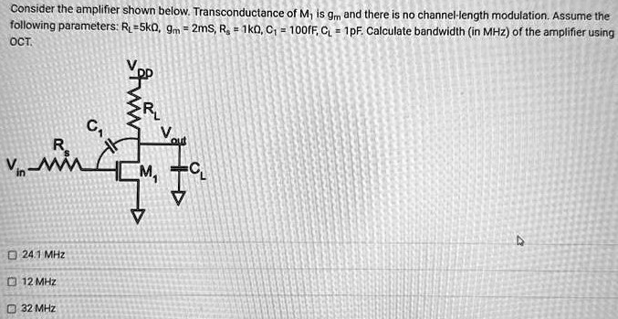 Consider the amplifier shown below. Transconductance of M1 is gm and there is no channel-length modulation. Assume the following parameters: RL = 5kΩ, gm = 2mS, RS = 1kΩ, C1 = 100fF, CL = 1pF. Calculate bandwidth (in MHz) of the amplifier using OCT. 24.1 MHz 12 MHz 32 MHz